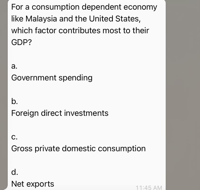 For a consumption dependent economy
like Malaysia and the United States,
which factor contributes most to their
GDP?
а.
Government spending
b.
Foreign direct investments
С.
Gross private domestic consumption
d.
Net exports
11:45 AM
