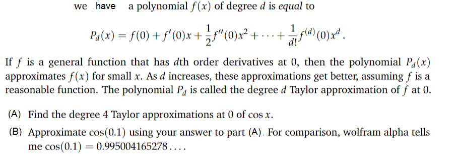 we have
a polynomial f(x) of degree d is equal to
1
1
Pa(x) = f(0) + f'(0)x + "(0)x² + ... +f (0)x“ .
d!-
If f is a general function that has dth order derivatives at 0, then the polynomial P(x)
approximates f(x) for small x. As d increases, these approximations get better, assuming f is a
reasonable function. The polynomial Pa is called the degree d Taylor approximation of f at 0.
(A) Find the degree 4 Taylor approximations at 0 of cos x.
(B) Approximate cos(0.1) using your answer to part (A). For comparison, wolfram alpha tells
me cos(0.1) = 0.995004165278....
