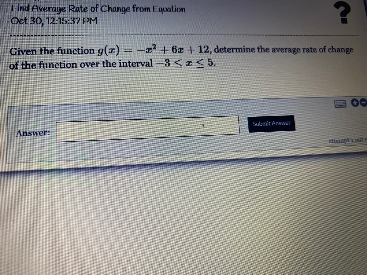 Find Average Rate of Change from Equation
Oct 30, 12:15:37 PM
Given the function g(x) = -+6x + 12, determine the average rate of change
of the function over the interval -3 < I< 5.
00
Submit Answer
Answer:
attempt 1out c
