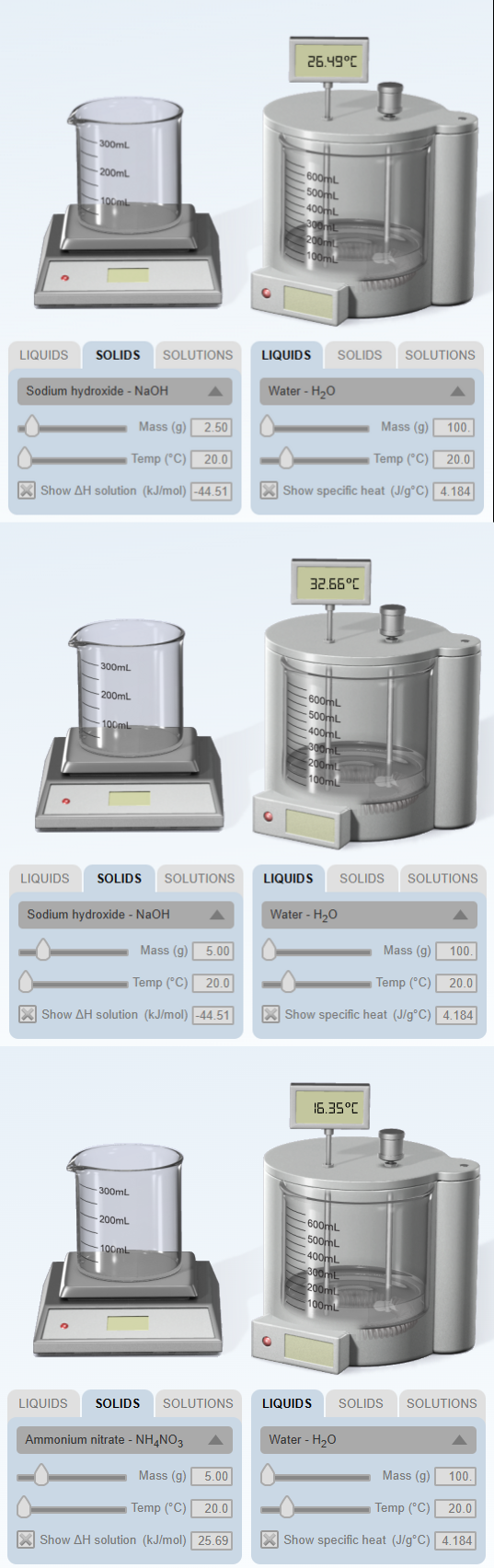 -300mL
200mL
100ml
LIQUIDS SOLIDS SOLUTIONS
Sodium hydroxide - NaOH
Mass (g) 2.50
Temp (°C) 20.0
XShow AH solution (kJ/mol) -44.51
300mL
-200mL
-100ml
LIQUIDS SOLIDS SOLUTIONS
Sodium hydroxide - NaOH
Mass (g) 5.00
Temp (°C) 20.0
XShow AH solution (kJ/mol) -44.51
300mL
-200mL
100ml
LIQUIDS SOLIDS SOLUTIONS
Ammonium nitrate - NH4NO3
Mass (g) 5.00
Temp (°C) 20.0
X Show AH solution (kJ/mol) 25.69
26.49°C
600mL
500mL
400mL
300mL
200mL
100mL
LIQUIDS
O
Water - H₂O
SOLIDS
32.66°C
Temp (°C) 20.0
XShow specific heat (J/g°C) 4.184
-600mL
500mL
400mL
300mL
200mL
100mL
LIQUIDS SOLIDS
Water - H₂O
16.35°C
Mass (g)
-600mL
500mL
-400mL
SOLUTIONS
300mL
200mL
100mL
Mass (g)
Temp (°C) 20.0
XShow specific heat (J/g°C) 4.184
100.
LIQUIDS SOLIDS
Water - H₂O
SOLUTIONS
100.
SOLUTIONS
Mass (g)
Temp (°C) 20.0
XShow specific heat (J/g°C) 4.184
100.