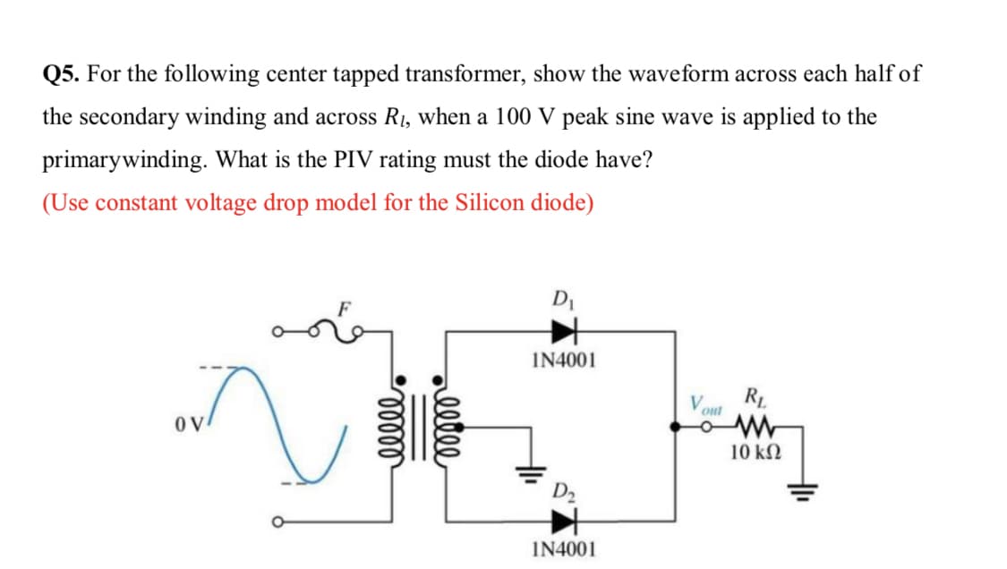 Q5. For the following center tapped transformer, show the waveform across each half of
the secondary winding and across R1, when a 100 V peak sine wave is applied to the
primarywinding. What is the PIV rating must the diode have?
(Use constant voltage drop model for the Silicon diode)
DI
IN4001
RL
out
10 kN
D2
IN4001
allle
lelll
