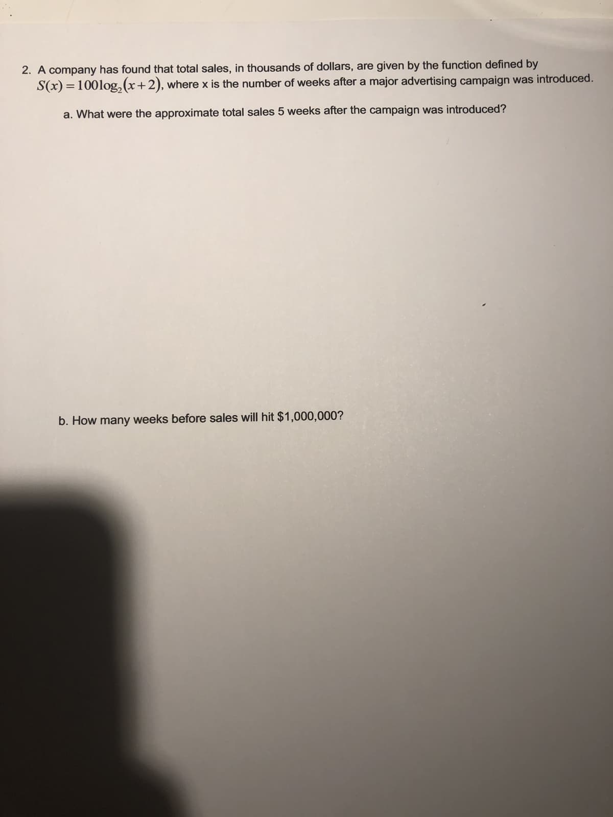 2. A company has found that total sales, in thousands of dollars, are given by the function defined by
S(x) = 100log,(x+2), where x is the number of weeks after a major advertising campaign was introduced.
a. What were the approximate total sales 5 weeks after the campaign was introduced?
b. How many weeks before sales will hit $1,000,000?
