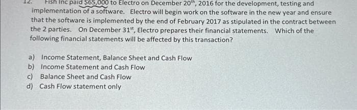 Fish Inc paid $65,000 to Electro on December 20th, 2016 for the development, testing and
implementation of a software. Electro will begin work on the software in the new year and ensure
that the software is implemented by the end of February 2017 as stipulated in the contract between
the 2 parties. On December 31st, Electro prepares their financial statements. Which of the
following financial statements will be affected by this transaction?
a) Income Statement, Balance Sheet and Cash Flow
b) Income Statement and Cash Flow
c) Balance Sheet and Cash Flow
d) Cash Flow statement only