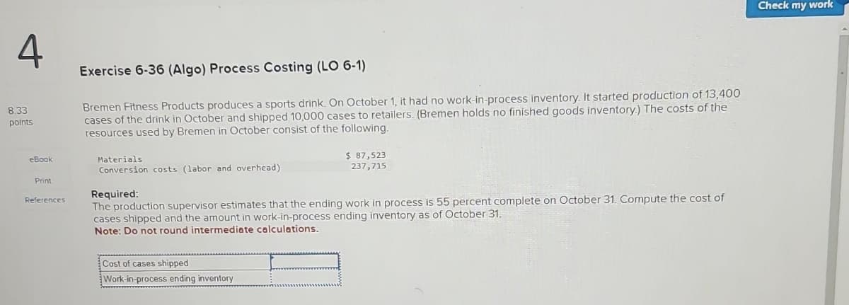 4
8.33
points
eBook
Print
References
Exercise 6-36 (Algo) Process Costing (LO 6-1)
Bremen Fitness Products produces a sports drink. On October 1, it had no work-in-process inventory. It started production of 13,400
cases of the drink in October and shipped 10,000 cases to retailers. (Bremen holds no finished goods inventory.) The costs of the
resources used by Bremen in October consist of the following.
Materials
Conversion costs (labor and overhead)
$ 87,523
237,715
Required:
The production supervisor estimates that the ending work in process is 55 percent complete on October 31. Compute the cost of
cases shipped and the amount in work-in-process ending inventory as of October 31.
Note: Do not round intermediate calculations.
Cost of cases shipped
Work-in-process ending inventory
Check my work