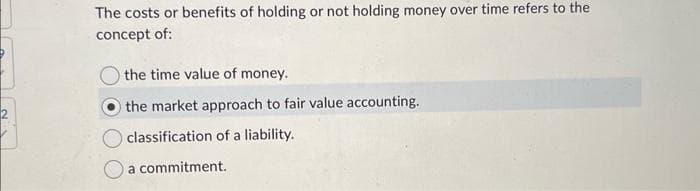 The costs or benefits of holding or not holding money over time refers to the
concept of:
the time value of money.
the market approach to fair value accounting.
classification of a liability.
a commitment.