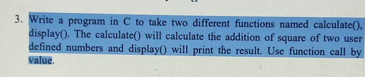 3. Write a program in C to take two different functions named calculate(),
display(). The calculate() will calculate the addition of square of two user
defined numbers and display() will print the result. Use function call by
value.
