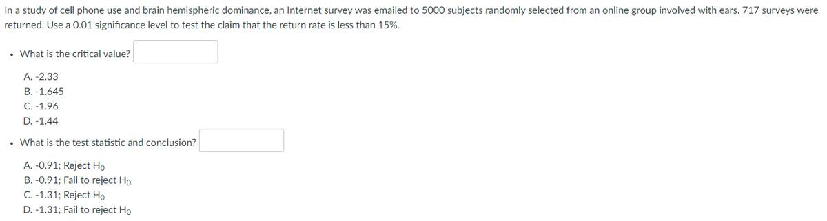 In a study of cell phone use and brain hemispheric dominance, an Internet survey was emailed to 5000 subjects randomly selected from an online group involved with ears. 717 surveys were
returned. Use a 0.01 significance level to test the claim that the return rate is less than 15%.
• What is the critical value?
A. -2.33
B. -1.645
C. -1.96
D. -1.44
• What is the test statistic and conclusion?
A. -0.91; Reject Ho
B. -0.91; Fail to reject Ho
C. -1.31; Reject Ho
D. -1.31; Fail to reject Ho
