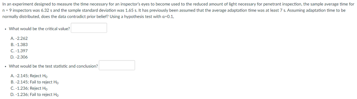 In an experiment designed to measure the time necessary for an inspector's eyes to become used to the reduced amount of light necessary for penetrant inspection, the sample average time for
n = 9 inspectors was 6.32 s and the sample standard deviation was 1.65 s. It has previously been assumed that the average adaptation time was at least 7 s. Assuming adaptation time to be
normally distributed, does the data contradict prior belief? Using a hypothesis test with a=0.1,
• What would be the critical value?
A. -2.262
B. -1.383
C. -1.397
D. -2.306
• What would be the test statistic and conclusion?
A. -2.145; Reject Ho
B. -2.145; Fail to reject Ho
C. -1.236; Reject Ho
D. -1.236; Fail to reject Ho
