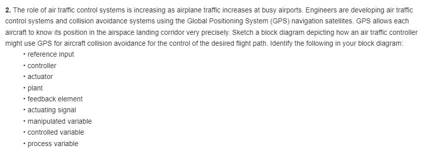 2. The role of air traffic control systems is increasing as airplane traffic increases at busy airports. Engineers are developing air traffic
control systems and collision avoidance systems using the Global Positioning System (GPS) navigation satellites. GPS allows each
aircraft to know its position in the airspace landing corridor very precisely. Sketch a block diagram depicting how an air traffic controller
might use GPS for aircraft collision avoidance for the control of the desired flight path. Identify the following in your block diagram:
• reference input
• controller
• actuator
• plant
• feedback element
• actuating signal
• manipulated variable
• controlled variable
• process variable
