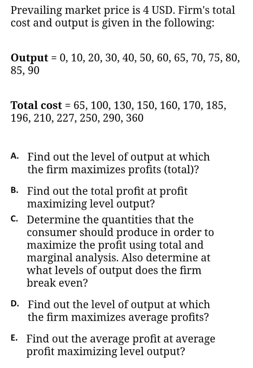 Prevailing market price is 4 USD. Firm's total
cost and output is given in the following:
Output = 0, 10, 20, 30, 40, 50, 60, 65, 70, 75, 80,
85, 90
Total cost = 65, 100, 130, 150, 160, 170, 185,
196, 210, 227, 250, 290, 360
A. Find out the level of output at which
the firm maximizes profits (total)?
B. Find out the total profit at profit
maximizing level output?
C. Determine the quantities that the
consumer should produce in order to
maximize the profit using total and
marginal analysis. Also determine at
what levels of output does the firm
break even?
D. Find out the level of output at which
the firm maximizes average profits?
E. Find out the average profit at average
profit maximizing level output?
