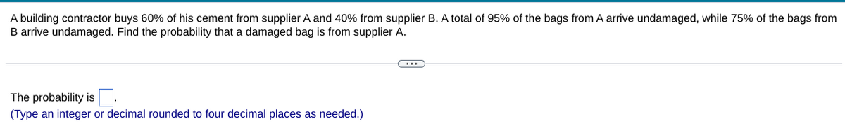 A building contractor buys 60% of his cement from supplier A and 40% from supplier B. A total of 95% of the bags from A arrive undamaged, while 75% of the bags from
B arrive undamaged. Find the probability that a damaged bag is from supplier A.
The probability is.
(Type an integer or decimal rounded to four decimal places as needed.)
