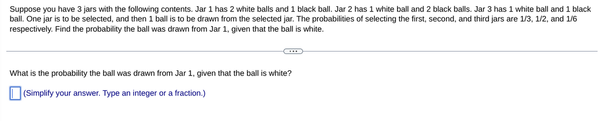 Suppose you have 3 jars with the following contents. Jar 1 has 2 white balls and 1 black ball. Jar 2 has 1 white ball and 2 black balls. Jar 3 has 1 white ball and 1 black
ball. One jar is to be selected, and then 1 ball is to be drawn from the selected jar. The probabilities of selecting the first, second, and third jars are 1/3, 1/2, and 1/6
respectively. Find the probability the ball was drawn from Jar 1, given that the ball is white.
What is the probability the ball was drawn from Jar 1, given that the ball is white?
(Simplify your answer. Type an integer or a fraction.)
