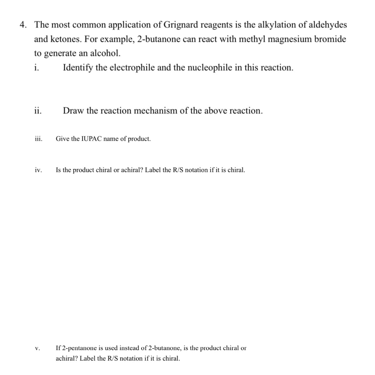 4. The most common application of Grignard reagents is the alkylation of aldehydes
and ketones. For example, 2-butanone can react with methyl magnesium bromide
to generate an alcohol.
i.
Identify the electrophile and the nucleophile in this reaction.
ii.
Draw the reaction mechanism of the above reaction.
iii.
Give the IUPAC name of product.
iv.
Is the product chiral or achiral? Label the R/S notation if it is chiral.
v.
If 2-pentanone is used instead of 2-butanone, is the product chiral or
achiral? Label the R/S notation if it is chiral.
