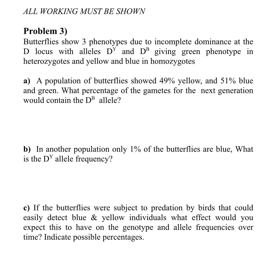 ALL WORKING MUST BE SHOWN
Problem 3)
Butterflies show 3 phenotypes due to incomplete dominance at the
D locus with alleles D' and DB giving green phenotype in
heterozygotes and yellow and blue in homozygotes
a) A population of butterflies showed 49% yellow, and 51% blue
and green. What percentage of the gametes for the next generation
would contain the DB allele?
b) In another population only 1% of the butterflies are blue, What
is the DY allele frequency?
c) If the butterflies were subject to predation by birds that could
easily detect blue & yellow individuals what effect would you
expect this to have on the genotype and allele frequencies over
time? Indicate possible percentages.
