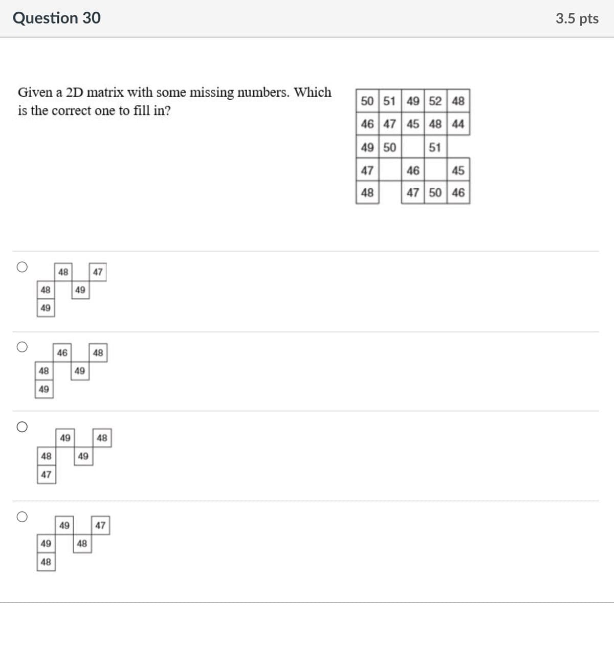 Question 30
3.5 pts
Given a 2D matrix with some missing numbers. Which
is the correct one to fill in?
50 51 49 52 48
46 47 45 48 44
49 50
51
46 45
47 50 46
47
48
48
47
48 49
49
46 48
48
49
49
49 48
49
48
47
49 47
48
49
48
