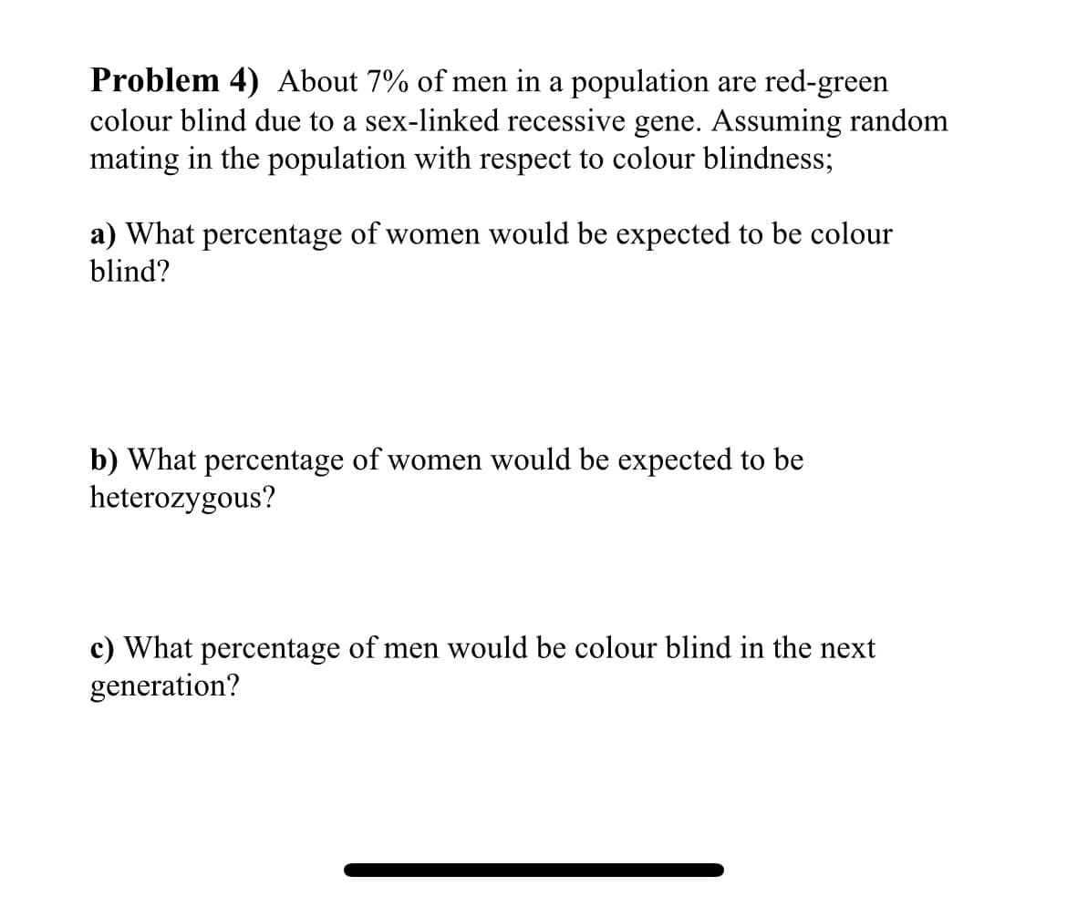 Problem 4) About 7% of men in a population are red-green
colour blind due to a sex-linked recessive gene. Assuming random
mating in the population with respect to colour blindness;
a) What percentage of women would be expected to be colour
blind?
b) What percentage of women would be expected to be
heterozygous?
c) What percentage of men would be colour blind in the next
generation?
