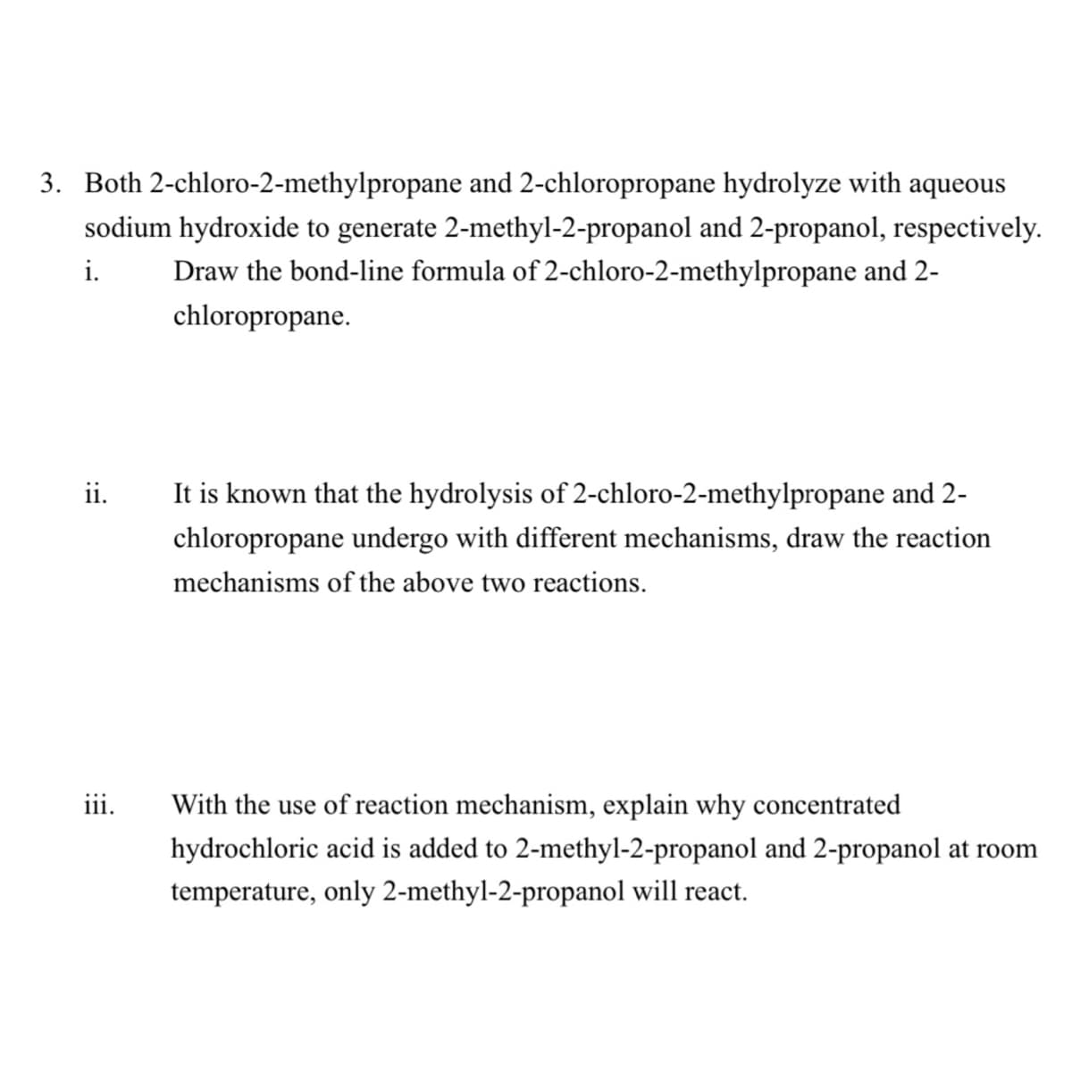 3. Both 2-chloro-2-methylpropane and 2-chloropropane hydrolyze with aqueous
sodium hydroxide to generate 2-methyl-2-propanol and 2-propanol, respectively.
Draw the bond-line formula of 2-chloro-2-methylpropane and 2-
i.
chloropropane.
ii.
It is known that the hydrolysis of 2-chloro-2-methylpropane and 2-
chloropropane undergo with different mechanisms, draw the reaction
mechanisms of the above two reactions.
iii.
With the use of reaction mechanism, explain why concentrated
hydrochloric acid is added to 2-methyl-2-propanol and 2-propanol at room
temperature, only 2-methyl-2-propanol will react.
