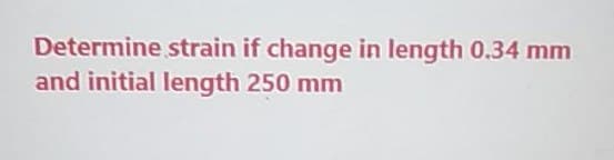 Determine strain if change in length 0.34 mm
and initial length 250 mm