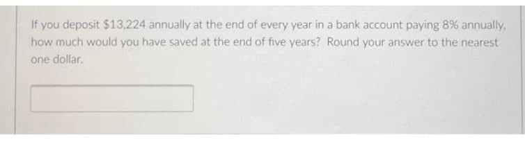 If you deposit $13.224 annually at the end of every year in a bank account paying 8% annually.
how much would you have saved at the end of five years? Round your answer to the nearest
one dollar.
