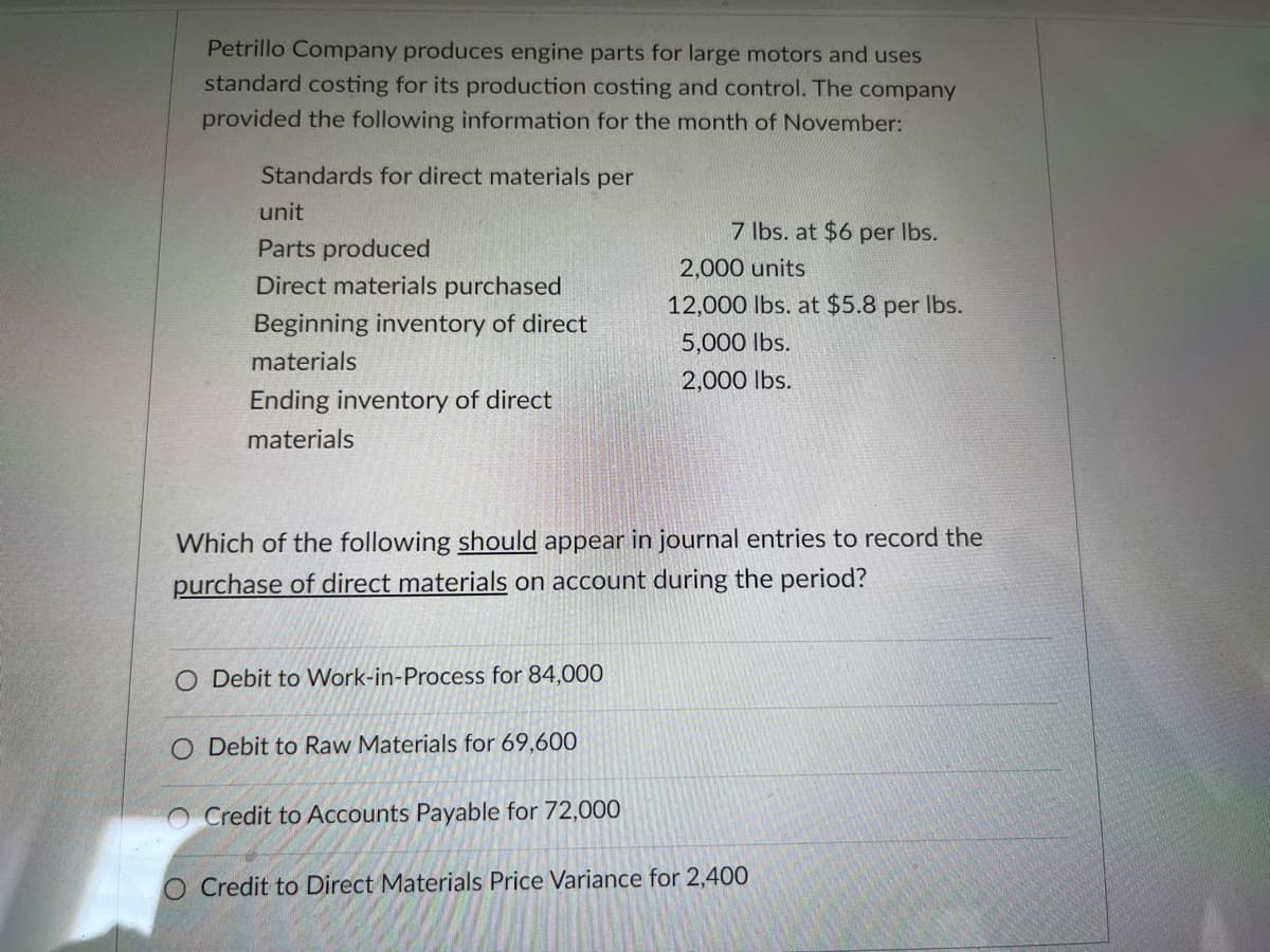 Petrillo Company produces engine parts for large motors and uses
standard costing for its production costing and control. The company
provided the following information for the month of November:
Standards for direct materials per
unit
7 lbs. at $6 per Ibs.
Parts produced
2,000 units
Direct materials purchased
12,000 lbs. at $5.8 per Ibs.
Beginning inventory of direct
5,000 lbs.
materials
2,000 lbs.
Ending inventory of direct
materials
Which of the following should appear in journal entries to record the
purchase of direct materials on account during the period?
O Debit to Work-in-Process for 84,000
O Debit to Raw Materials for 69,600
Credit to Accounts Payable for 72,000
O Credit to Direct Materials Price Variance for 2,400
