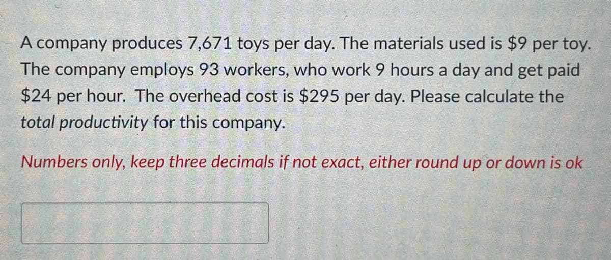 A company produces 7,671 toys per day. The materials used is $9 per toy.
The company employs 93 workers, who work 9 hours a day and get paid
$24 per hour. The overhead cost is $295 per day. Please calculate the
total productivity for this company.
Numbers only, keep three decimals if not exact, either round up or down is ok
