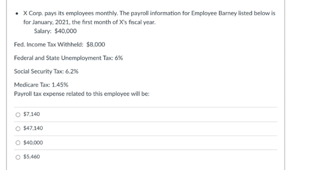 • X Corp. pays its employees monthly. The payroll information for Employee Barney listed below is
for January, 2021, the first month of X's fiscal year.
Salary: $40,000
Fed. Income Tax Withheld: $8,000
Federal and State Unemployment Tax: 6%
Social Security Tax: 6.2%
Medicare Tax: 1.45%
Payroll tax expense related to this employee will be:
O $7,140
$47,140
O $40,000
O $5,460
