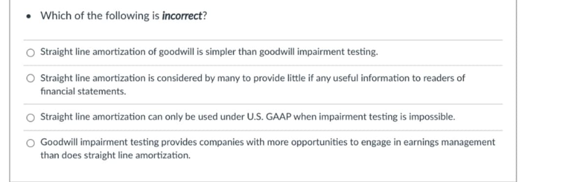 • Which of the following is incorrect?
O Straight line amortization of goodwill is simpler than goodwill impairment testing.
Straight line amortization is considered by many to provide little if any useful information to readers of
financial statements.
Straight line amortization can only be used under U.S. GAAP when impairment testing is impossible.
Goodwill impairment testing provides companies with more opportunities to engage in earnings management
than does straight line amortization.
