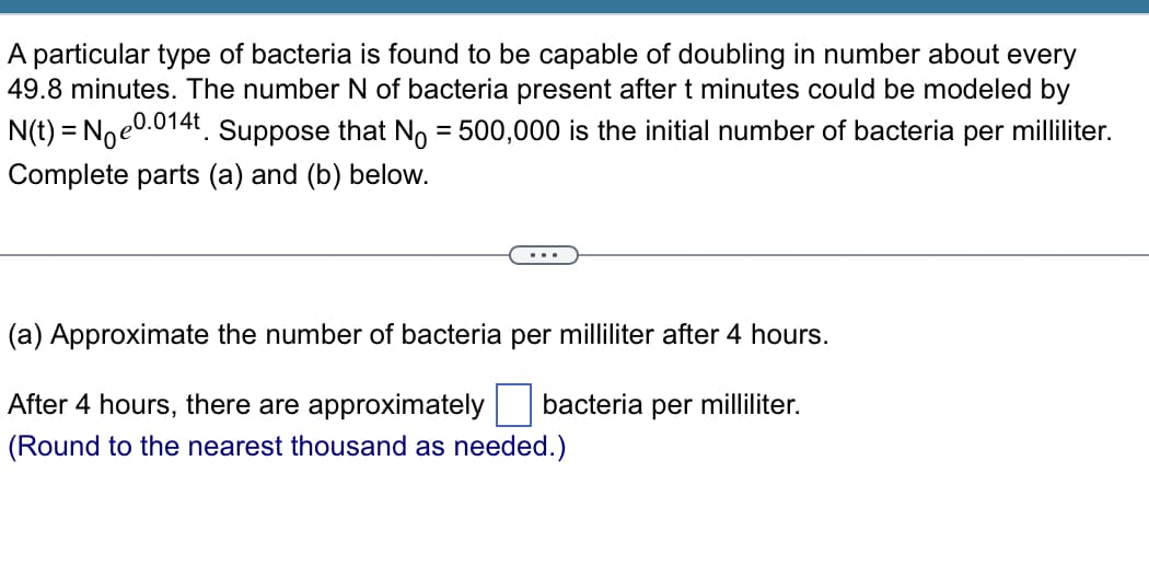 A particular type of bacteria is found to be capable of doubling in number about every
49.8 minutes. The number N of bacteria present after t minutes could be modeled by
N(t) = Noe0.014t Suppose that No = 500,000 is the initial number of bacteria per milliliter.
Complete parts (a) and (b) below.
.
(a) Approximate the number of bacteria per milliliter after 4 hours.
bacteria per milliliter.
After 4 hours, there are approximately
(Round to the nearest thousand as needed.)