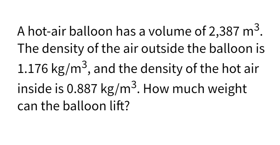 A hot-air balloon has a volume of 2,387 m3.
The density of the air outside the balloon is
1.176 kg/m³, and the density of the hot air
inside is 0.887 kg/m³. How much weight
can the balloon lift?
