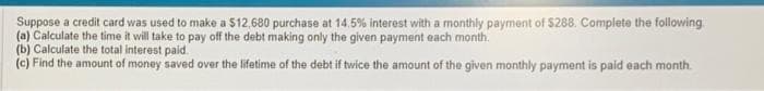 Suppose a credit card was used to make a $12,680 purchase at 14.5% interest with a monthly payment of $288. Complete the following
(a) Calculate the time it will take to pay off the debt making only the given payment each month.
(b) Calculate the total interest paid.
(c) Find the amount of money saved over the lifetime of the debt if twice the amount of the given monthly payment is paid each month.