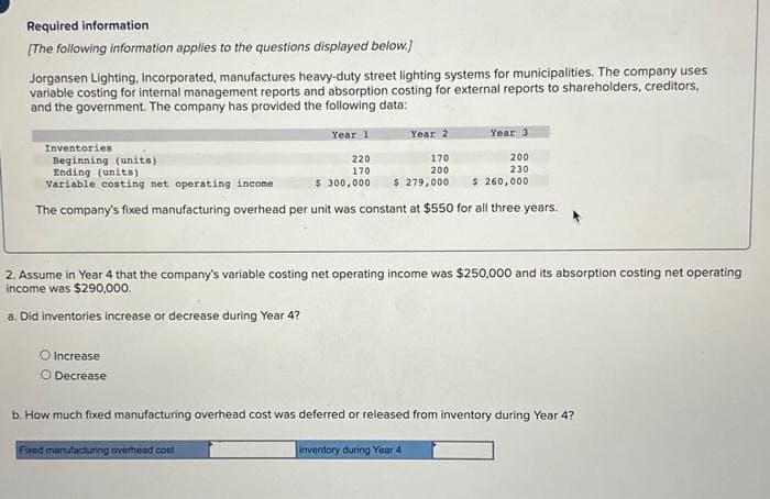 Required information
[The following information applies to the questions displayed below.]
Jorgansen Lighting, Incorporated, manufactures heavy-duty street lighting systems for municipalities. The company uses
variable costing for internal management reports and absorption costing for external reports to shareholders, creditors,
and the government. The company has provided the following data:
Inventories
Beginning (units)
Year 2
O Increase
O Decrease
Year 1
170
220
170
200
$ 300,000 $ 279,000
Ending (units)
Variable costing net operating income
The company's fixed manufacturing overhead per unit was constant at $550 for all three years.
Year 3
200
230
$ 260,000
2. Assume in Year 4 that the company's variable costing net operating income was $250,000 and its absorption costing net operating
income was $290,000.
a. Did inventories increase or decrease during Year 4?
Fixed manufacturing overhead cost
b. How much fixed manufacturing overhead cost was deferred or released from inventory during Year 4?
inventory during Year 4