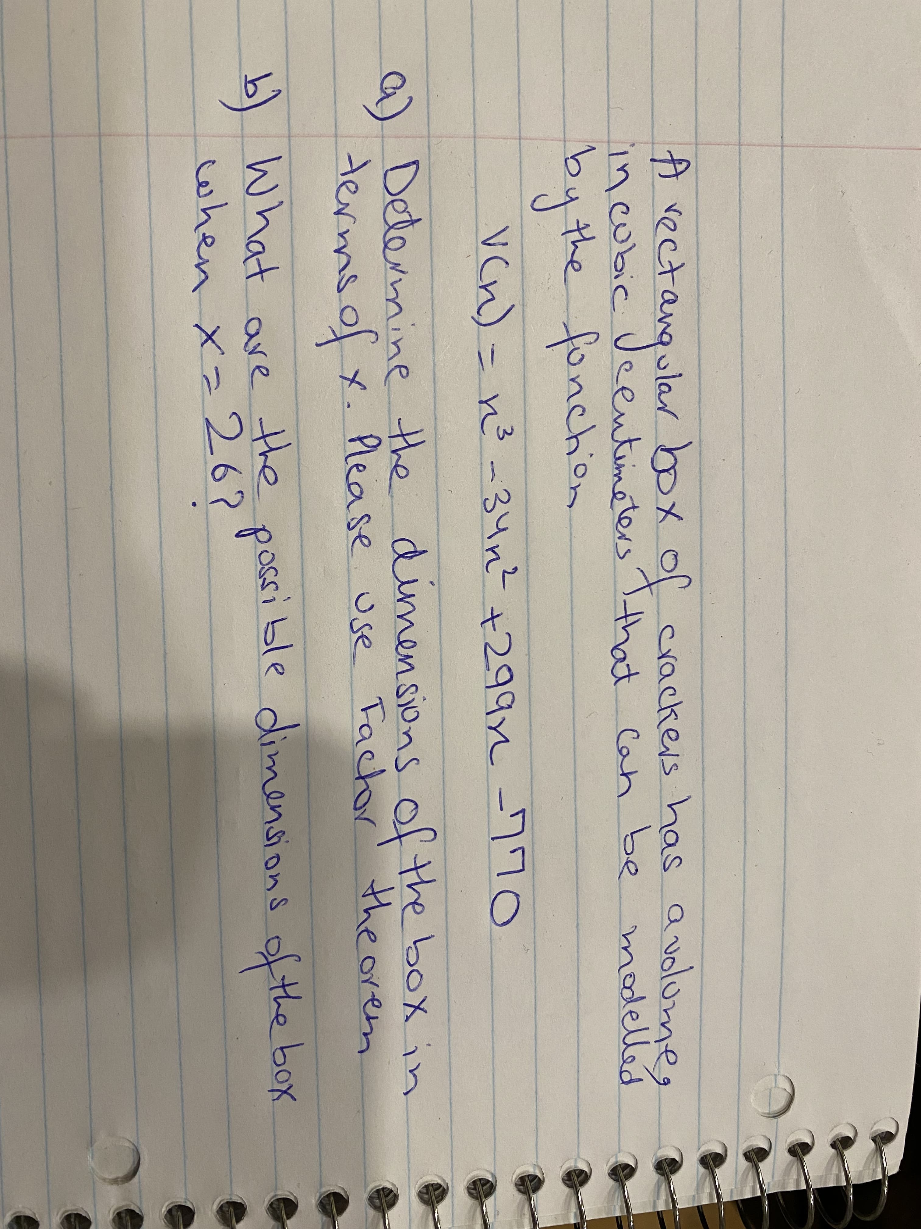 A vectangentimeters Tthhat Can be modelled
A vectangular
ular box of crackers has a volume,
modelled
incubic Ueentimeters that Can be
bythe fonchion
Vcn)= no-34n? +299 -770
a) Determine the of the box in
dimensions
termsolx. r' the orem
Please use Fachor
b) What are the box
when xz 26?
possible dimensions of the
