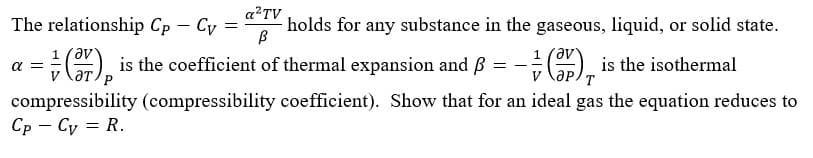 The relationship Cp – Cy =
a?TV
holds for any substance in the gaseous, liquid, or solid state.
, is the coefficient of thermal expansion and B
1 (av
= - .
is the isothermal
a =
T
compressibility (compressibility coefficient). Show that for an ideal gas the equation reduces to
Ср — Су 3D R.
