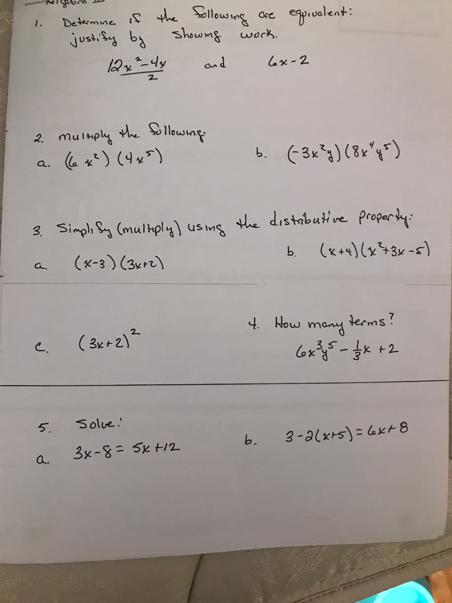 Determine if the Sóllowing
are egoiuvelent:
1.
justi Sy by
showng
work.
and
Lex-2
2. mulmply the lowing
b. (-3x*g)(8x"q=)
a.
3. Simpli Sy (multply) using the distabutive properdy:
(x+x)(x+3x-5)
b.
(x-3 ) (3x+2)
a.
(3er2)즈
4. How
terms?
many
C.
+2
Solue.
3-alxrs) = 6xt8
Q.
3x-8= 5x +12
5.
