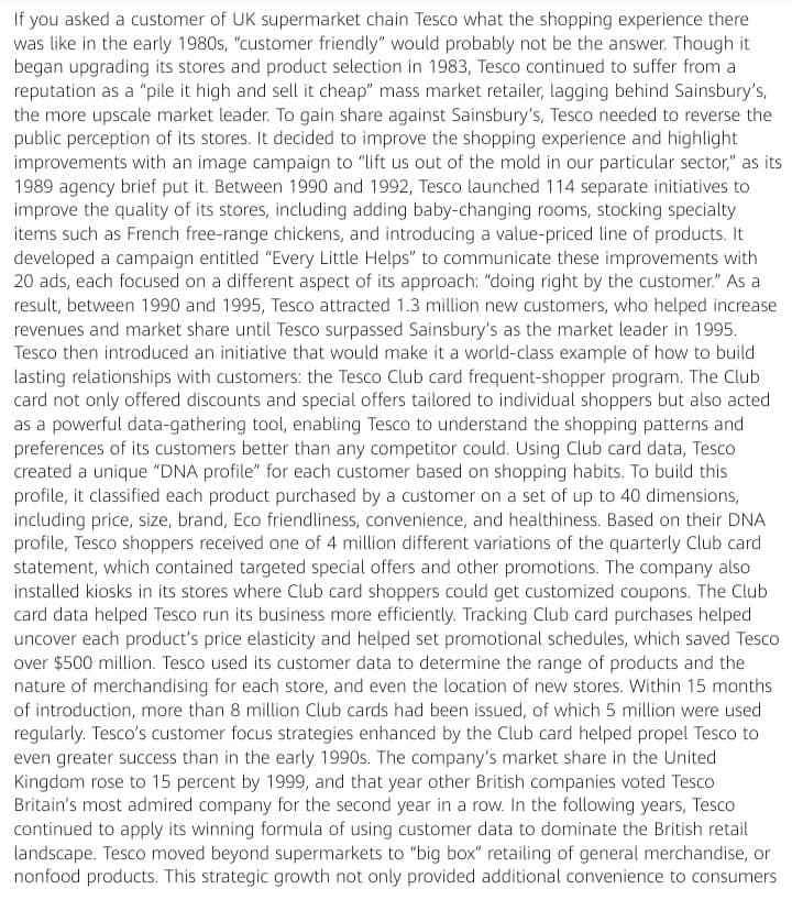 If you asked a customer of UK supermarket chain Tesco what the shopping experience there
was like in the early 1980s, "customer friendly" would probably not be the answer. Though it
began upgrading its stores and product selection in 1983, Tesco continued to suffer from a
reputation as a "pile it high and sell it cheap" mass market retailer, lagging behind Sainsbury's,
the more upscale market leader. To gain share against Sainsbury's, Tesco needed to reverse the
public perception of its stores. It decided to improve the shopping experience and highlight
improvements with an image campaign to "lift us out of the mold in our particular sector," as its
1989 agency brief put it. Between 1990 and 1992, Tesco launched 114 separate initiatives to
improve the quality of its stores, including adding baby-changing rooms, stocking specialty
items such as French free-range chickens, and introducing a value-priced line of products. It
developed a campaign entitled "Every Little Helps" to communicate these improvements with
20 ads, each focused on a different aspect of its approach: "doing right by the customer." As a
result, between 1990 and 1995, Tesco attracted 1.3 million new customers, who helped increase
revenues and market share until Tesco surpassed Sainsbury's as the market leader in 1995.
Tesco then introduced an initiative that would make it a world-class example of how to build
lasting relationships with customers: the Tesco Club card frequent-shopper program. The Club
card not only offered discounts and special offers tailored to individual shoppers but also acted
as a powerful data-gathering tool, enabling Tesco to understand the shopping patterns and
preferences of its customers better than any competitor could. Using Club card data, Tesco
created a unique "DNA profile" for each customer based on shopping habits. To build this
profile, it classified each product purchased by a customer on a set of up to 40 dimensions,
including price, size, brand, Eco friendliness, convenience, and healthiness. Based on their DNA
profile, Tesco shoppers received one of 4 million different variations of the quarterly Club card
statement, which contained targeted special offers and other promotions. The company also
installed kiosks in its stores where Club card shoppers could get customized coupons. The Club
card data helped Tesco run its business more efficiently. Tracking Club card purchases helped
uncover each product's price elasticity and helped set promotional schedules, which saved Tesco
over $500 million. Tesco used its customer data to determine the range of products and the
nature of merchandising for each store, and even the location of new stores. Within 15 months
of introduction, more than 8 million Club cards had been issued, of which 5 million were used
regularly. Tesco's customer focus strategies enhanced by the Club card helped propel Tesco to
even greater success than in the early 1990s. The company's market share in the United
Kingdom rose to 15 percent by 1999, and that year other British companies voted Tesco
Britain's most admired company for the second year in a row. In the following years, Tesco
continued to apply its winning formula of using customer data to dominate the British retail
landscape. Tesco moved beyond supermarkets to "big box" retailing of general merchandise, or
nonfood products. This strategic growth not only provided additional convenience to consumers
