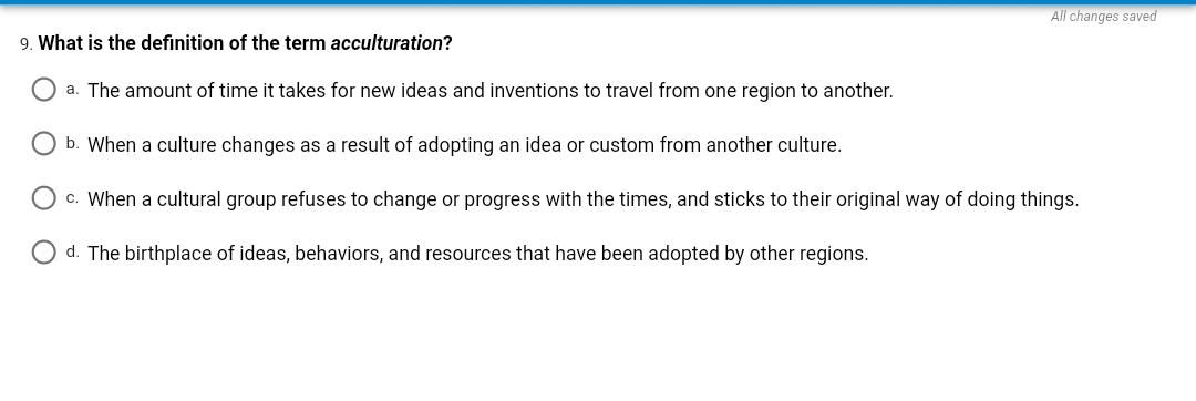 All changes saved
9. What is the definition of the term acculturation?
a. The amount of time it takes for new ideas and inventions to travel from one region to another.
b. When a culture changes as a result of adopting an idea or custom from another culture.
c. When a cultural group refuses to change or progress with the times, and sticks to their original way of doing things.
d. The birthplace of ideas, behaviors, and resources that have been adopted by other regions.
