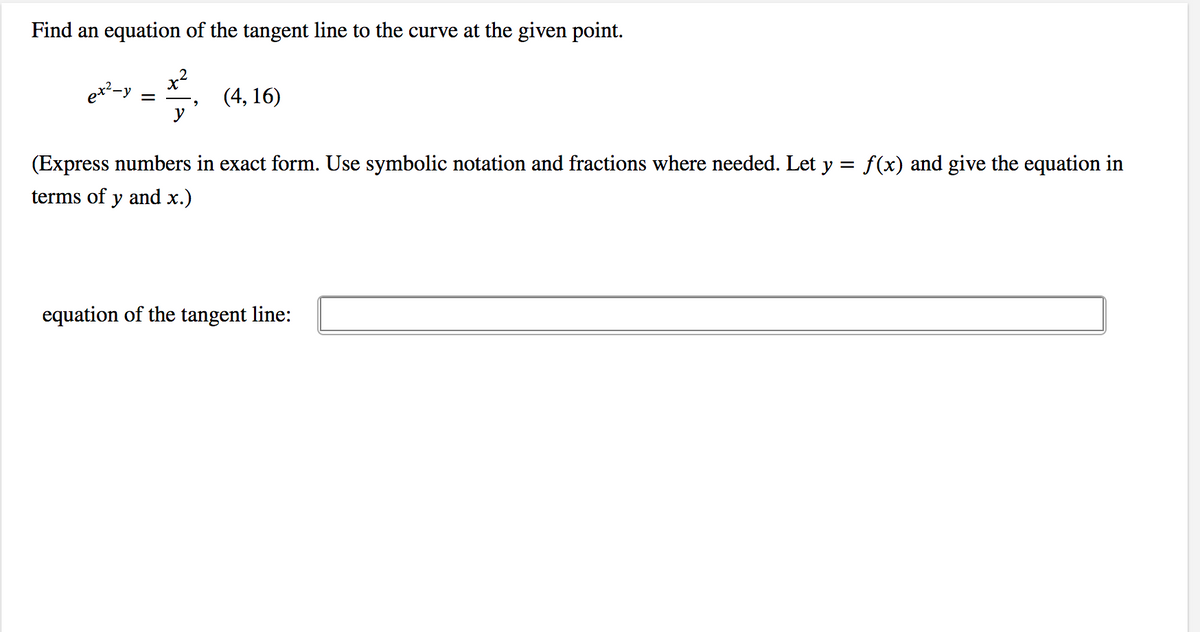 Find an equation of the tangent line to the curve at the given point.
x2
(4, 16)
y
(Express numbers in exact form. Use symbolic notation and fractions where needed. Let y = f(x) and give the equation in
terms of y and x.)
equation of the tangent line:
