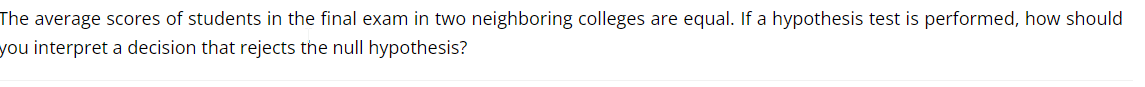 The average scores of students in the final exam in two neighboring colleges are equal. If a hypothesis test is performed, how should
you interpret a decision that rejects the null hypothesis?
