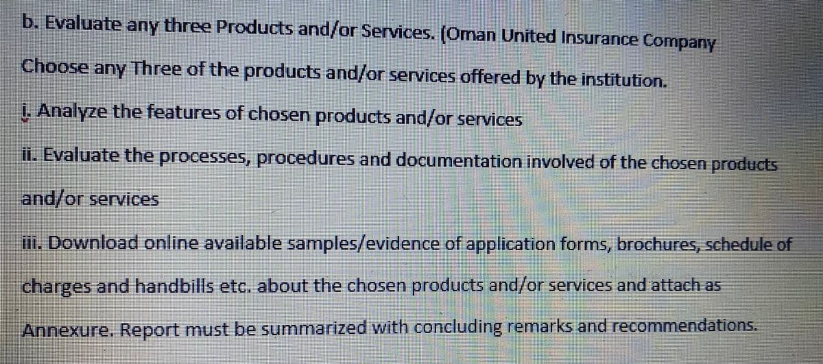 b. Evaluate any three Products and/or Services. (Oman United Insurance Company
Choose any Three of the products and/or services offered by the institution.
i. Analyze the features of chosen products and/or services
ii. Evaluate the processes, procedures and documentation involved of the chosen products
and/or services
iii. Download online available samples/evidence of application forms, brochures, schedule of
charges and handbills etc. about the chosen products and/or services and attach as
Annexure. Report must be summarized with concluding remarks and recommendations.