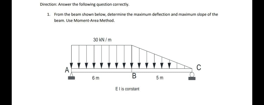 Direction: Answer the following question correctly.
1.
From the beam shown below, determine the maximum deflection and maximum slope of the
beam. Use Moment-Area Method.
30 kN / m
C
6 m
5 m
El is constant
