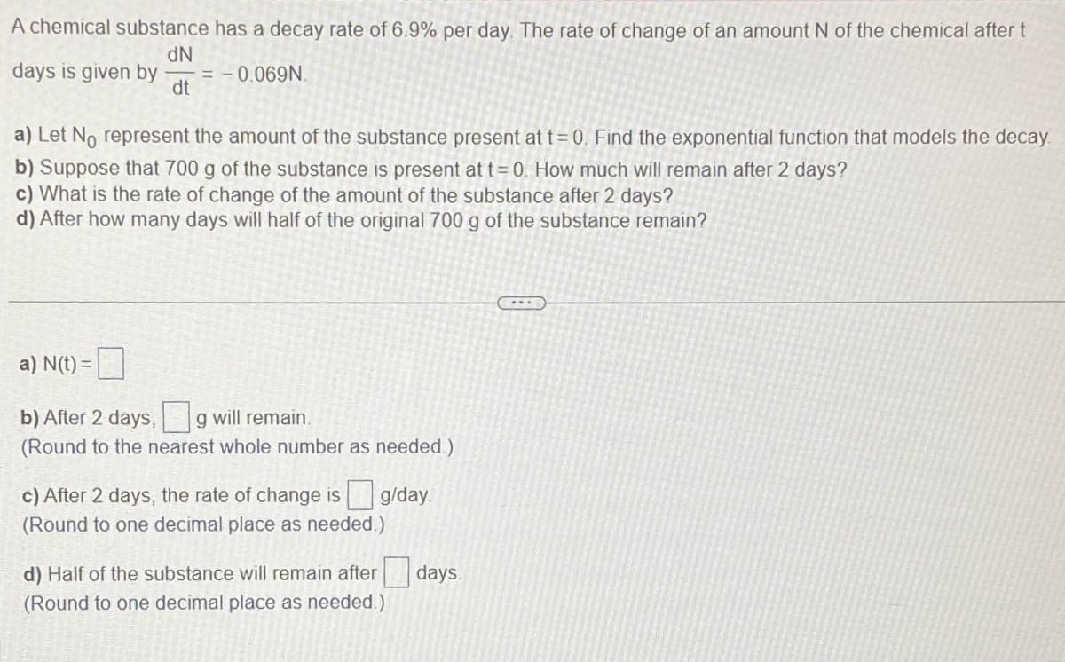 A chemical substance has a decay rate of 6.9% per day. The rate of change of an amount N of the chemical after t
dN
days is given by = -0.069N.
dt
a) Let No represent the amount of the substance present at t = 0. Find the exponential function that models the decay.
b) Suppose that 700 g of the substance is present at t = 0. How much will remain after 2 days?
c) What is the rate of change of the amount of the substance after 2 days?
d) After how many days will half of the original 700 g of the substance remain?
a) N(t) =
b) After 2 days,g will remain.
(Round to the nearest whole number as needed.)
g/day.
c) After 2 days, the rate of change is
(Round to one decimal place as needed.)
d) Half of the substance will remain after days.
(Round to one decimal place as needed.)