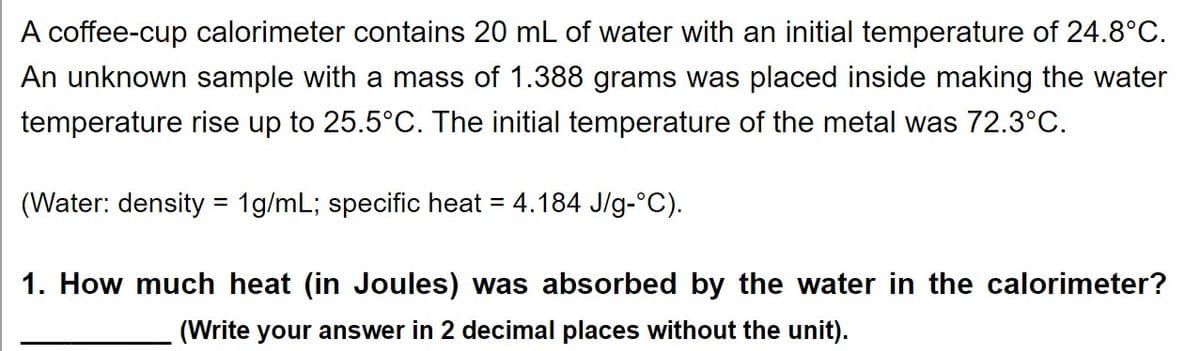 A coffee-cup calorimeter contains 20 mL of water with an initial temperature of 24.8°C.
An unknown sample with a mass of 1.388 grams was placed inside making the water
temperature rise up to 25.5°C. The initial temperature of the metal was 72.3°C.
(Water: density = 1g/mL; specific heat = 4.184 J/g-°C).
%D
1. How much heat (in Joules) was absorbed by the water in the calorimeter?
(Write your answer in 2 decimal places without the unit).
