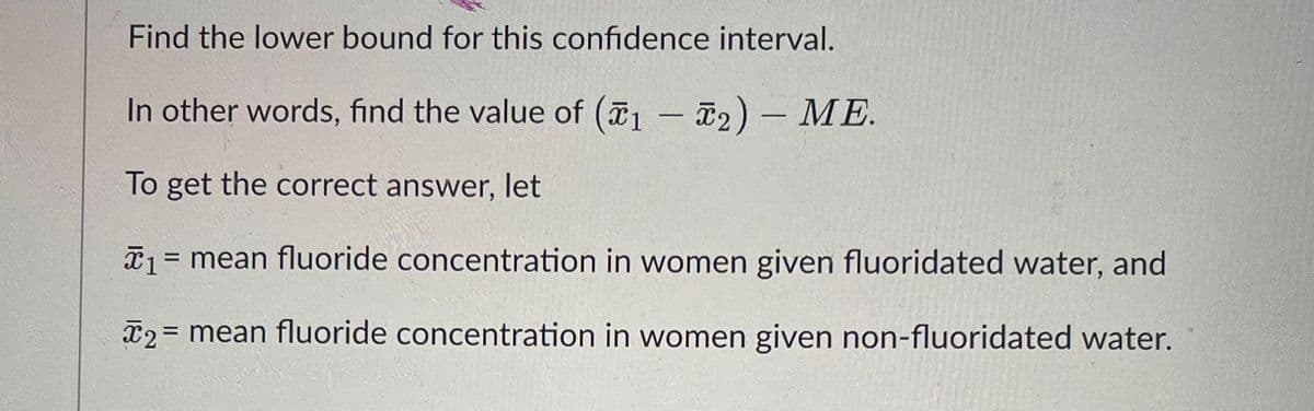 Find the lower bound for this confidence interval.
In other words, find the value of (1-2) - ME.
To get the correct answer, let
*₁ = mean fluoride concentration in women given fluoridated water, and
x2 =
=
mean fluoride concentration in women given non-fluoridated water.