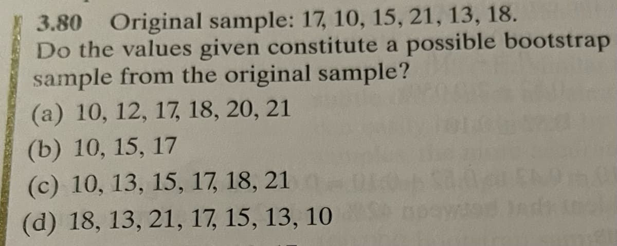 3.80 Original sample: 17, 10, 15, 21, 13, 18.
Do the values given constitute a possible bootstrap
sample from the original sample?
(a) 10, 12, 17, 18, 20, 21
(b) 10, 15, 17
(c) 10, 13, 15, 17, 18, 21
(d) 18, 13, 21, 17, 15, 13, 10
151