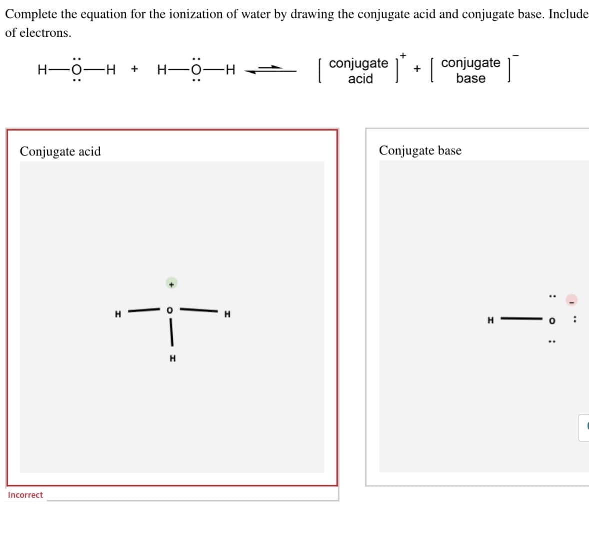 Complete the equation for the ionization of water by drawing the conjugate acid and conjugate base. Include
of electrons.
H-O-I
-H +
Conjugate acid
Incorrect
H
H▬Ö▬H ——
H
H
conjugate
acid
*+ conjugate
base
Conjugate base
Ï
: