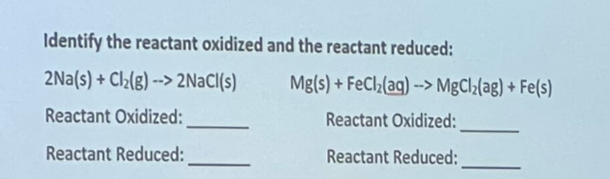 Identify the reactant oxidized and the reactant reduced:
2Na(s) + Cl₂(g)--> 2NaCl(s)
Reactant Oxidized:
Reactant Reduced:
Mg(s)+FeCl₂(aq)--> MgCl₂(ag) + Fe(s)
Reactant Oxidized:
Reactant Reduced: