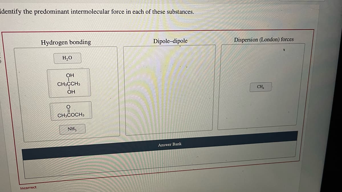 Identify the predominant intermolecular force in each of these substances.
Incorrect
Hydrogen bonding
H₂O
OH
CH3CCH3
OH
O
CH3COCH 3
NH,
Dipole-dipole
Answer Bank
Dispersion (London) forces
CH₂