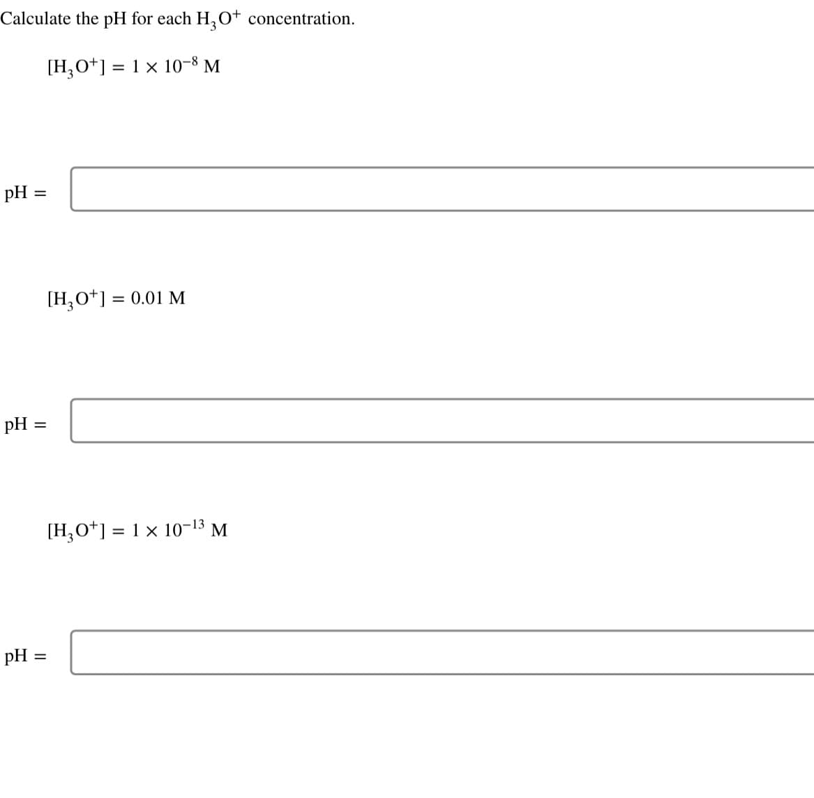 Calculate the pH for each H₂O+ concentration.
[H3O+] = 1 × 10-8 M
pH =
pH =
pH =
[H3O+] = 0.01 M
[H3O+] = 1 × 10-13 M