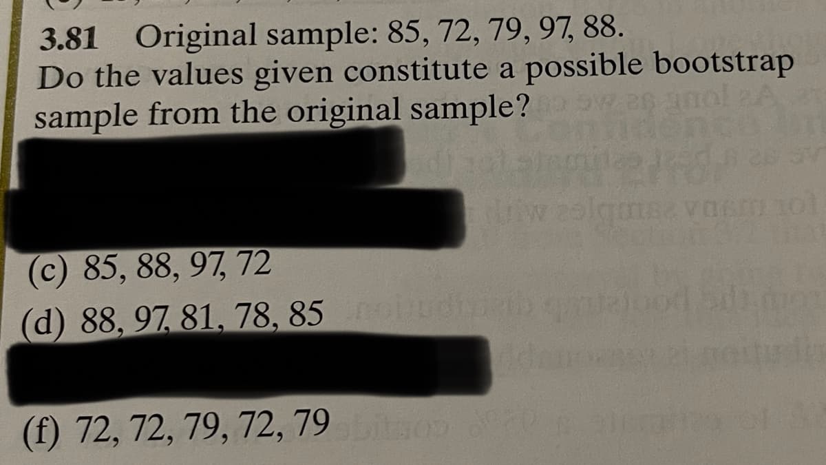 3.81 Original sample: 85, 72, 79, 97, 88.
Do the values given constitute a possible bootstrap
sample from the original sample?
(c) 85, 88, 97, 72
(d) 88, 97, 81, 78, 85 nobudised
(f) 72, 72, 79, 72, 79 abitos de
ID 101
103