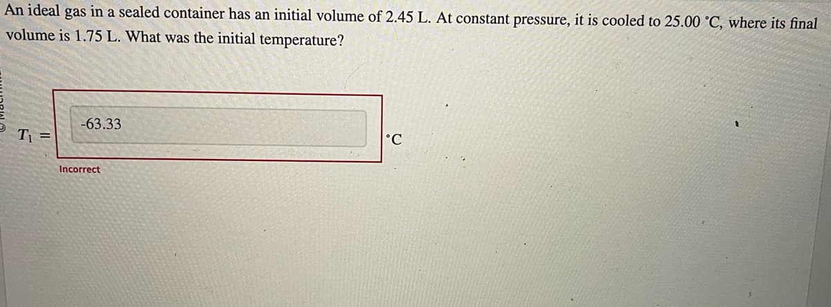 An ideal gas in a sealed container has an initial volume of 2.45 L. At constant pressure, it is cooled to 25.00 °C, where its final
volume is 1.75 L. What was the initial temperature?
T₁ =
-63.33
Incorrect
°C